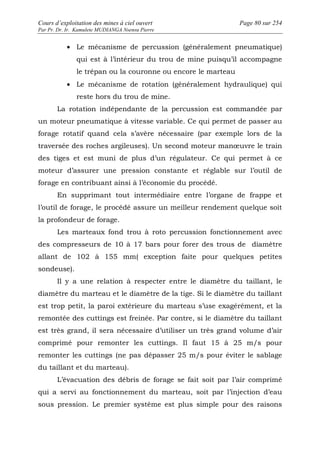 Cours d’exploitation des mines à ciel ouvert Page 80 sur 254 
Par Pr. Dr. Ir. Kamulete MUDIANGA Nsensu Pierre 
· Le mécanisme de percussion (généralement pneumatique) 
qui est à l’intérieur du trou de mine puisqu’il accompagne 
le trépan ou la couronne ou encore le marteau 
· Le mécanisme de rotation (généralement hydraulique) qui 
reste hors du trou de mine. 
La rotation indépendante de la percussion est commandée par 
un moteur pneumatique à vitesse variable. Ce qui permet de passer au 
forage rotatif quand cela s’avère nécessaire (par exemple lors de la 
traversée des roches argileuses). Un second moteur manoeuvre le train 
des tiges et est muni de plus d’un régulateur. Ce qui permet à ce 
moteur d’assurer une pression constante et réglable sur l’outil de 
forage en contribuant ainsi à l’économie du procédé. 
En supprimant tout intermédiaire entre l’organe de frappe et 
l’outil de forage, le procédé assure un meilleur rendement quelque soit 
la profondeur de forage. 
Les marteaux fond trou à roto percussion fonctionnement avec 
des compresseurs de 10 à 17 bars pour forer des trous de diamètre 
allant de 102 à 155 mm( exception faite pour quelques petites 
sondeuse). 
Il y a une relation à respecter entre le diamètre du taillant, le 
diamètre du marteau et le diamètre de la tige. Si le diamètre du taillant 
est trop petit, la paroi extérieure du marteau s’use exagérément, et la 
remontée des cuttings est freinée. Par contre, si le diamètre du taillant 
est très grand, il sera nécessaire d’utiliser un très grand volume d’air 
comprimé pour remonter les cuttings. Il faut 15 à 25 m/s pour 
remonter les cuttings (ne pas dépasser 25 m/s pour éviter le sablage 
du taillant et du marteau). 
L’évacuation des débris de forage se fait soit par l’air comprimé 
qui a servi au fonctionnement du marteau, soit par l’injection d’eau 
sous pression. Le premier système est plus simple pour des raisons 
 