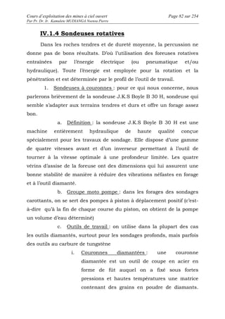 Cours d’exploitation des mines à ciel ouvert Page 82 sur 254 
Par Pr. Dr. Ir. Kamulete MUDIANGA Nsensu Pierre 
IV.1.4 Sondeuses rotatives 
Dans les roches tendres et de dureté moyenne, la percussion ne 
donne pas de bons résultats. D’où l’utilisation des foreuses rotatives 
entraînées par l’énergie électrique (ou pneumatique et/ou 
hydraulique). Toute l’énergie est employée pour la rotation et la 
pénétration et est déterminée par le profil de l’outil de travail. 
1. Sondeuses à couronnes : pour ce qui nous concerne, nous 
parlerons brièvement de la sondeuse J.K.S Boyle B 30 H, sondeuse qui 
semble s’adapter aux terrains tendres et durs et offre un forage assez 
bon. 
a. Définition : la sondeuse J.K.S Boyle B 30 H est une 
machine entièrement hydraulique de haute qualité conçue 
spécialement pour les travaux de sondage. Elle dispose d’une gamme 
de quatre vitesses avant et d’un inverseur permettant à l’outil de 
tourner à la vitesse optimale à une profondeur limitée. Les quatre 
vérins d’assise de la foreuse ont des dimensions qui lui assurent une 
bonne stabilité de manière à réduire des vibrations néfastes en forage 
et à l’outil diamanté. 
b. Groupe moto pompe : dans les forages des sondages 
carottants, on se sert des pompes à piston à déplacement positif (c’est-à- 
dire qu’à la fin de chaque course du piston, on obtient de la pompe 
un volume d’eau déterminé) 
c. Outils de travail : on utilise dans la plupart des cas 
les outils diamantés, surtout pour les sondages profonds, mais parfois 
des outils au carbure de tungstène 
i. Couronnes diamantées : une couronne 
diamantée est un outil de coupe en acier en 
forme de fût auquel on a fixé sous fortes 
pressions et hautes températures une matrice 
contenant des grains en poudre de diamants. 
 