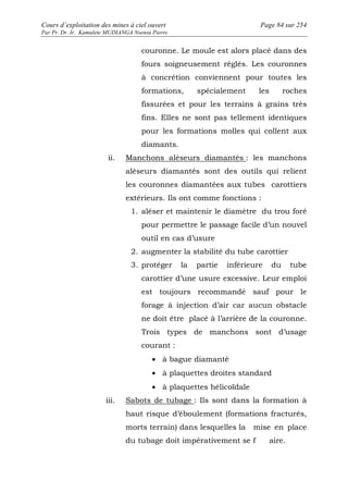 Cours d’exploitation des mines à ciel ouvert Page 84 sur 254 
Par Pr. Dr. Ir. Kamulete MUDIANGA Nsensu Pierre 
couronne. Le moule est alors placé dans des 
fours soigneusement réglés. Les couronnes 
à concrétion conviennent pour toutes les 
formations, spécialement les roches 
fissurées et pour les terrains à grains très 
fins. Elles ne sont pas tellement identiques 
pour les formations molles qui collent aux 
diamants. 
ii. Manchons aléseurs diamantés : les manchons 
aléseurs diamantés sont des outils qui relient 
les couronnes diamantées aux tubes carottiers 
extérieurs. Ils ont comme fonctions : 
1. aléser et maintenir le diamètre du trou foré 
pour permettre le passage facile d’un nouvel 
outil en cas d’usure 
2. augmenter la stabilité du tube carottier 
3. protéger la partie inférieure du tube 
carottier d’une usure excessive. Leur emploi 
est toujours recommandé sauf pour le 
forage à injection d’air car aucun obstacle 
ne doit être placé à l’arrière de la couronne. 
Trois types de manchons sont d’usage 
courant : 
· à bague diamanté 
· à plaquettes droites standard 
· à plaquettes hélicoïdale 
iii. Sabots de tubage : Ils sont dans la formation à 
haut risque d’éboulement (formations fracturés, 
morts terrain) dans lesquelles la mise en place 
du tubage doit impérativement se f aire. 
 