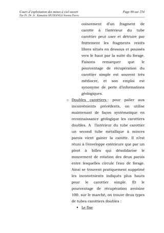 Cours d’exploitation des mines à ciel ouvert Page 86 sur 254 
Par Pr. Dr. Ir. Kamulete MUDIANGA Nsensu Pierre 
coincement d’un fragment de 
carotte à l’intérieur du tube 
carottier peut user et détruire par 
frottement les fragments restés 
libres situés en dessous et poussés 
vers le haut par la suite du forage. 
Faisons remarquer que le 
pourcentage de récupération du 
carottier simple est souvent très 
médiocre, et son emploi est 
synonyme de perte d’informations 
géologiques. 
o Doubles carottiers : pour palier aux 
inconvénients précédents, on utilise 
maintenant de façon systématique en 
reconnaissance géologique les carottiers 
doubles. A l’intérieur du tube carottier 
un second tube métallique à minces 
parois vient gainer la carotte. Il n’est 
réuni à l’enveloppe extérieure que par un 
pivot à billes qui désolidarise le 
mouvement de rotation des deux parois 
entre lesquelles circule l’eau de forage. 
Ainsi se trouvent pratiquement supprimé 
les inconvénients indiqués plus hauts 
pour le carottier simple. Et le 
pourcentage de récupération avoisine 
100. sur le marché, on trouve deux types 
de tubes carottiers doubles : 
 Le fixe 
 