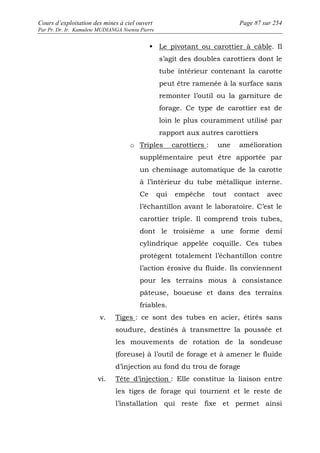 Cours d’exploitation des mines à ciel ouvert Page 87 sur 254 
Par Pr. Dr. Ir. Kamulete MUDIANGA Nsensu Pierre 
 Le pivotant ou carottier à câble. Il 
s’agit des doubles carottiers dont le 
tube intérieur contenant la carotte 
peut être ramenée à la surface sans 
remonter l’outil ou la garniture de 
forage. Ce type de carottier est de 
loin le plus couramment utilisé par 
rapport aux autres carottiers 
o Triples carottiers : une amélioration 
supplémentaire peut être apportée par 
un chemisage automatique de la carotte 
à l’intérieur du tube métallique interne. 
Ce qui empêche tout contact avec 
l’échantillon avant le laboratoire. C’est le 
carottier triple. Il comprend trois tubes, 
dont le troisième a une forme demi 
cylindrique appelée coquille. Ces tubes 
protègent totalement l’échantillon contre 
l’action érosive du fluide. Ils conviennent 
pour les terrains mous à consistance 
pâteuse, boueuse et dans des terrains 
friables. 
v. Tiges : ce sont des tubes en acier, étirés sans 
soudure, destinés à transmettre la poussée et 
les mouvements de rotation de la sondeuse 
(foreuse) à l’outil de forage et à amener le fluide 
d’injection au fond du trou de forage 
vi. Tête d’injection : Elle constitue la liaison entre 
les tiges de forage qui tournent et le reste de 
l’installation qui reste fixe et permet ainsi 
 