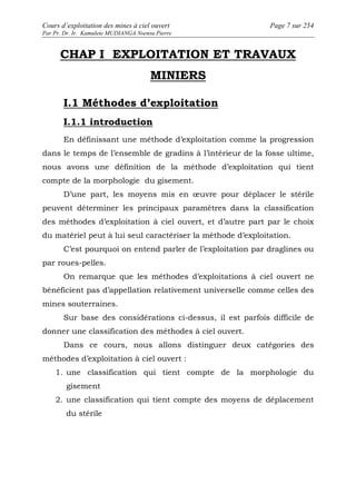 Cours d’exploitation des mines à ciel ouvert Page 7 sur 254 
Par Pr. Dr. Ir. Kamulete MUDIANGA Nsensu Pierre 
CHAP I EXPLOITATION ET TRAVAUX 
MINIERS 
I.1 Méthodes d’exploitation 
I.1.1 introduction 
En définissant une méthode d’exploitation comme la progression 
dans le temps de l’ensemble de gradins à l’intérieur de la fosse ultime, 
nous avons une définition de la méthode d’exploitation qui tient 
compte de la morphologie du gisement. 
D’une part, les moyens mis en oeuvre pour déplacer le stérile 
peuvent déterminer les principaux paramètres dans la classification 
des méthodes d’exploitation à ciel ouvert, et d’autre part par le choix 
du matériel peut à lui seul caractériser la méthode d’exploitation. 
C’est pourquoi on entend parler de l’exploitation par draglines ou 
par roues-pelles. 
On remarque que les méthodes d’exploitations à ciel ouvert ne 
bénéficient pas d’appellation relativement universelle comme celles des 
mines souterraines. 
Sur base des considérations ci-dessus, il est parfois difficile de 
donner une classification des méthodes à ciel ouvert. 
Dans ce cours, nous allons distinguer deux catégories des 
méthodes d’exploitation à ciel ouvert : 
1. une classification qui tient compte de la morphologie du 
gisement 
2. une classification qui tient compte des moyens de déplacement 
du stérile 
 