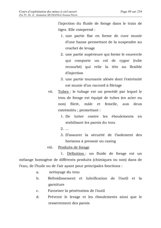 Cours d’exploitation des mines à ciel ouvert Page 88 sur 254 
Par Pr. Dr. Ir. Kamulete MUDIANGA Nsensu Pierre 
l’injection du fluide de forage dans le train de 
tiges. Elle comprend : 
1. une partie fixe en forme de cuve munie 
d’une hanse permettant de la suspendre au 
crochet de levage 
2. une partie supérieure qui forme le couvercle 
qui comporte un col de cygne (tube 
recourbé) qui relie la tête au flexible 
d’injection 
3. une partie tournante alésée dont l’extrémité 
est munie d’un raccord à filetage 
vii. Tubes : le tubage est un procédé par lequel le 
trou de forage est équipé de tubes (en acier ou 
non) fileté, mâle et femelle, aux deux 
extrémités ; permettant : 
1. De lutter contre les éboulements en 
stabilisant les parois du trou 
2. … 
3. D’assurer la sécurité de l’isolement des 
horizons à pressoir ou casing 
viii. Produits de forage 
1. Définition : un fluide de forage est un 
mélange homogène de différents produits (chimiques ou non) dans de 
l’eau, de l’huile ou de l’air ayant pour principales fonctions : 
a. nettoyage du trou 
b. Refroidissement et lubrification de l’outil et la 
garniture 
c. Favoriser la pénétration de l’outil 
d. Prévenir le levage et les éboulements ainsi que le 
resserrement des parois 
 