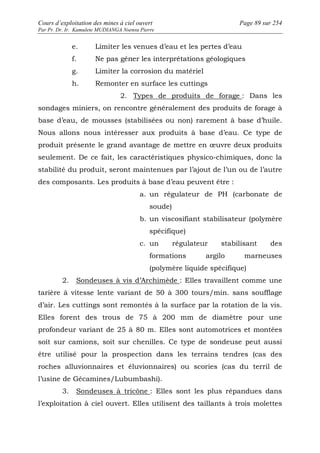 Cours d’exploitation des mines à ciel ouvert Page 89 sur 254 
Par Pr. Dr. Ir. Kamulete MUDIANGA Nsensu Pierre 
e. Limiter les venues d’eau et les pertes d’eau 
f. Ne pas gêner les interprétations géologiques 
g. Limiter la corrosion du matériel 
h. Remonter en surface les cuttings 
2. Types de produits de forage : Dans les 
sondages miniers, on rencontre généralement des produits de forage à 
base d’eau, de mousses (stabilisées ou non) rarement à base d’huile. 
Nous allons nous intéresser aux produits à base d’eau. Ce type de 
produit présente le grand avantage de mettre en oeuvre deux produits 
seulement. De ce fait, les caractéristiques physico-chimiques, donc la 
stabilité du produit, seront maintenues par l’ajout de l’un ou de l’autre 
des composants. Les produits à base d’eau peuvent être : 
a. un régulateur de PH (carbonate de 
soude) 
b. un viscosifiant stabilisateur (polymère 
spécifique) 
c. un régulateur stabilisant des 
formations argilo marneuses 
(polymère liquide spécifique) 
2. Sondeuses à vis d’Archimède : Elles travaillent comme une 
tarière à vitesse lente variant de 50 à 300 tours/min. sans soufflage 
d’air. Les cuttings sont remontés à la surface par la rotation de la vis. 
Elles forent des trous de 75 à 200 mm de diamètre pour une 
profondeur variant de 25 à 80 m. Elles sont automotrices et montées 
soit sur camions, soit sur chenilles. Ce type de sondeuse peut aussi 
être utilisé pour la prospection dans les terrains tendres (cas des 
roches alluvionnaires et éluvionnaires) ou scories (cas du terril de 
l’usine de Gécamines/Lubumbashi). 
3. Sondeuses à tricône : Elles sont les plus répandues dans 
l’exploitation à ciel ouvert. Elles utilisent des taillants à trois molettes 
 