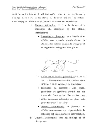 Cours d’exploitation des mines à ciel ouvert Page 92 sur 254 
Par Pr. Dr. Ir. Kamulete MUDIANGA Nsensu Pierre 
s’agit de toutes formes de dilution qu’un minerai peut subir par le 
mélange du minerai et du stérile ou de deux minerais de natures 
minéralogiques différentes ne pouvant être valorisés séparément. 
i. Causes naturelles : il y a la forme et la 
puissance du gisement et des stériles 
intercalaires 
 Gisement en plateure : Les minerais et les 
stériles sont excavés simultanément en 
utilisant les mêmes engins de chargement. 
Le degré de salissage est très grand. 
 Gisement de forme quelconque : dans ce 
cas, l’enlèvement de stériles encaissant est 
difficile. D’où le salissage est important 
 Puissance du gisement : une grande 
puissance du gisement permet un bon 
triage de l’excavateur. Par contre, une 
petite puissance nécessite un triage suivi 
pour diminuer le salissage 
 Stériles intercalaires : la présence des 
stériles intercalaires est imprévisibles. Le 
salissage est causé par cette intercalation. 
ii. Causes artificielles : lors du minage et du 
chargement 
 