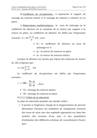 Cours d’exploitation des mines à ciel ouvert Page 93 sur 254 
Par Pr. Dr. Ir. Kamulete MUDIANGA Nsensu Pierre 
b) Coefficient de récupération : il représente le rapport de 
tonnage du minerai extrait et le tonnage du minerai à extraire ou en 
place. 
c) Expressions mathématiques : le taux de salissage ou le 
coefficient de dilution est la variation de la teneur par rapport à la 
teneur en place. Le coefficient de dilution est défini par l’expression 
suivante : 
tp ta 
tp 
D 
- 
= 100. (%) ; avec 
· D : le coefficient de dilution ou taux de 
salissage en % 
· tp : la teneur du minerai en place 
· ta : la teneur du minerai abattu. 
Lorsque la dilution est causée par l’ajout des minerais de teneur 
tb, elle s’exprime par : 
- 
tp ta 
= 100. (%) 
tp tb 
D 
- 
Le coefficient de récupération est défini par l’expression 
suivante : 
. 
Ta ta 
= 100 . ; Avec : 
Tp tp 
r 
. 
· Ta : tonnage du minerai abattu 
· Tb : tonnage du minerai en place 
IV.2.2.3 Utilité de la sélectivité 
Le plan de sélectivité possède une double utilité : 
1. Il permet à l’ingénieur chargé de la fragmentation de pouvoir 
déterminer d’avance les modalités de chargement éventuel 
des trous de mine avec des explosifs appropriés sur base des 
variétés des terrains d’une part et des possibilités 
d’utilisation des différents schémas de raccordement d’autre 
part. 
 