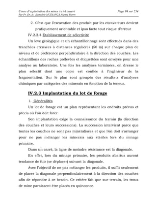 Cours d’exploitation des mines à ciel ouvert Page 94 sur 254 
Par Pr. Dr. Ir. Kamulete MUDIANGA Nsensu Pierre 
2. C’est que l’excavation des produit par les excavateurs devient 
pratiquement orientable et ipso facto tout risque d’erreur 
IV.2.2.4 Etablissement de sélectivité 
Un levé géologique et un échantillonnage sont effectués dans des 
tranchées creusées à distances régulières (50 m) sur chaque plan de 
niveau et de préférence perpendiculaire à la direction des couches. Les 
échantillons des roches prélevées et étiquettées sont envoyés pour une 
analyse au laboratoire. Une fois les analyses terminées, on dresse le 
plan sélectif dont une copie est confiée à l’ingénieur de la 
fragmentation. Sur le plan sont groupés des résultats d’analyses 
chimiques par catégories des minerais en fonction de la teneur. 
IV.2.3 Implantation du lot de forage 
1. Généralités 
Un lot de forage est un plan représentant les endroits prévus et 
précis où l’on doit forer. 
Son implantation exige la connaissance du terrain (la direction 
des couches et leurs successions). La succession intervient parce que 
toutes les couches ne sont pas minéralisées et que l’on doit s’arranger 
pour ne pas mélanger les minerais aux stériles lors du minage 
primaire. 
Dans un carré, la ligne de moindre résistance est la diagonale. 
En effet, lors du minage primaire, les produits abattus auront 
tendance de fuir (se déplacer) suivant la diagonale. 
Avec l’objectif de ne pas mélanger les produits, il suffit seulement 
de placer la diagonale perpendiculairement à la direction des couches 
afin de répondre à ce besoin. Ce critère fait que sur terrain, les trous 
de mine paraissent être placés en quinconce. 
 