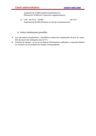 Cours universitaires cours-uni.com 
Augmenté de 10 000 (résultat d'exploitation) et 
Diminué de 10 000 (ch. Financières supplémentaires). 
· CAF : 40 274,5 + 20 000 60 274,5 
Augmenté de 20 000 (Dotations au lieu de consommations). 
c) Autres retraitements possibles 
· Les subventions d'exploitation : considérées comme des compléments du prix de ventes. 
Elle devraient être réintégrées dans la VA. 
· Tranferts de charges : en cas où on dispose d'informations suffisantes, on pourrait déduire 
les montants de ces produits des charges correspondantes. 
 