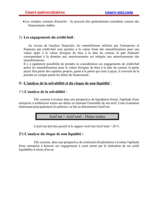 Cours universitaires cours-uni.com 
·Les comptes courants d'associés : ils peuvent être généralement considérés comme des 
financements stables. 
3) Les engagements du crédit-bail : 
Au niveau de l'analyse financière, les immobilisants utilisées par l'entreprises et 
financées par crédit-bail sont ajoutées à la valeur brute des immobilisations pour une 
valeur égale à la valeur d'origine du bien à la date du contrat, la part d'annuité 
correspondant à la dotation aux amortissements est intégrée aux amortissements des 
immobilisations. 
Il y a également possibilité de prendre en considération ces engagements de crédit-bail 
parmi les immobilisations pour la valeur d'origine du bien à la date du contrat, la partie 
payée fera partie des capitaux propres, quant à la partie qui reste à payer, il convient de la 
prendre en compte parmi les dettes de financement. 
B- L'analyse de la solvabilité et du risque de non liquidité : 
1°) L'analyse de la solvabilité : 
Elle consiste à évaluer dans une perspective de liquidation forcée, l'aptitude d'une 
entreprise à rembourser toutes ses dettes en réalisant l'ensemble de son actif. Cette évaluation 
intéressant principalement les prêteurs, se fait en déterminant l'actif net. 
Actif net = Actif total – Dettes totales 
L'actif net doit être positif et le rapport Actif net/Actif total > 20 % 
2°) L'analyse du risque de non liquidité : 
Elle consiste, dans une perspective de continuité d'exploitation à évaluer l'aptitude 
d'une entreprise à honorer ses engagements à court terme par la réalisation de ses actifs 
liquidables à moins d'un an. 
 