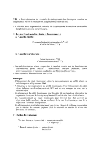 N.B : - Toute diminution de ces durée de stationnement dans l'entreprise constitue un 
allégement du besoin en financement, allégement toujours bienvenu. 
- A l'inverse, toute augmentation constitue un alourdissement du besoin en financement 
d'exploitation qui pèse sur la trésorerie. 
2- Les durées de crédits clients et fournisseurs : 
a- Crédits clients : 
Créances clients et comptes rattachés * 360 
Chiffre d'affaires (TTC) 
b- Crédits fournisseurs : 
Dettes fournisseurs * 360 
Consommation externes (TTC) 
- Les seuls fournisseurs pris en compte dans le calcul de ce ratio sont les fournisseurs de 
consommables (biens stockés : marchandises, matières premières, autres 
approvisionnements et biens non stockés tels que l'énergie et les services). 
- Les fournisseurs d'immobilisation sont exclus. 
Remarque : 
- L'allongement du crédit fournisseurs et/ou le raccourcissement du crédit clients se 
traduisent par un allégement du BFG. 
- A l'inverse, le raccourcissement du crédit fournisseurs et/ou l'allongement du crédit 
clients induisent un alourdissements du BFG qui ne peut manquer de peser sur la 
trésorerie nette. 
- Un allongement du crédit fournisseurs, peut bien être dû aux talents de négociateur du 
responsable des achats de l'entreprise qu'à des difficultés à faire face à des échéances. 
- Un raccourcissement du crédit fournisseurs peut provenir tant d'un pouvoir de 
négociation faible ou d'une crise de confiance de la part des fournisseurs que de la 
négociation l'escompte de règlements. 
- Un allongement du crédit client peut aussi bien être un élément de politique commerciale 
que le résultat des mauvais payeurs (d'où la nécessité de vérifier le niveau des 
provisions sur créances). 
V - Ratios de rendement 
* Le taux de marge commerciale = marge commerciale 
CA négoce (HT) 
* Taux de valeur ajoutée = valeur ajoutée 
Production 
 