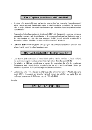 FRF = Capitaux permanents – Actif immobilisé 
- Il est en effet souhaitable que les besoins structurels d'une entreprise (investissements) 
soient couvert par des financements ayant le même caractère de stabilité, on minimise 
ainsi le risque d'atteinte à la survie de l'entreprise par remise en cause de ses financements 
à court terme. 
- En principe, le fond de roulement fonctionnel (FRF) doit être positif : pour une entreprise 
industrielle ayant un cycle de production et de commercialisation d'une durée moyenne et 
des contraintes de stockage elles aussi moyennes, le FRF devrait atteindre au moins 10 % 
du chiffre d'affaires annuel et 20 % de l'actif circulant hors trésorerie. 
 Le besoin de financement global (BFG) : égale à la différence entre l'actif circulant hors 
trésorerie et le passif circulant hors trésorerie. 
BFG = Actif circulant H.T – Passif circulant H.T 
- C'est donc la part des besoins de financement relative à l'actif circulant H.T non couverte 
par les ressources provenant de cette même exploitation (Passif circulant H.T) 
- En principe, le BFG est positif pour la plupart des entreprises. En effet les besoins en 
financement sont essentiellement constitués par les stocks et les créances clients, les 
ressources provenant de l'exploitation par les dettes fournisseurs. 
 La trésorerie nette (TN) : égale à la différence entre la trésorerie actif (T.A) et la trésorerie 
passif (T.P). Cependant, un contrôle vertical permet de vérifier que cette T.N est 
également obtenue par la différence entre le FRF et le BFG. 
En effet : 
T.N = T.A – T.P = FRF – BFG 
 