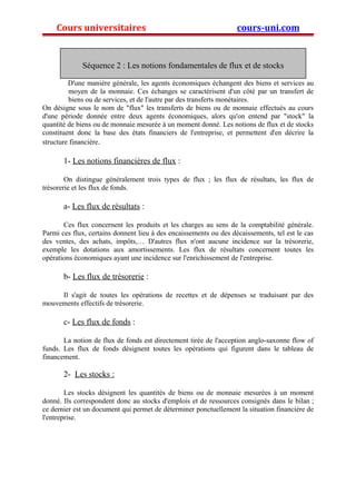 Cours universitaires cours-uni.com 
Séquence 2 : Les notions fondamentales de flux et de stocks 
D'une manière générale, les agents économiques échangent des biens et services au 
moyen de la monnaie. Ces échanges se caractérisent d'un côté par un transfert de 
biens ou de services, et de l'autre par des transferts monétaires. 
On désigne sous le nom de "flux" les transferts de biens ou de monnaie effectués au cours 
d'une période donnée entre deux agents économiques, alors qu'on entend par "stock" la 
quantité de biens ou de monnaie mesurée à un moment donné. Les notions de flux et de stocks 
constituent donc la base des états financiers de l'entreprise, et permettent d'en décrire la 
structure financière. 
1- Les notions financières de flux : 
On distingue généralement trois types de flux ; les flux de résultats, les flux de 
trésorerie et les flux de fonds. 
a- Les flux de résultats : 
Ces flux concernent les produits et les charges au sens de la comptabilité générale. 
Parmi ces flux, certains donnent lieu à des encaissements ou des décaissements, tel est le cas 
des ventes, des achats, impôts,… D'autres flux n'ont aucune incidence sur la trésorerie, 
exemple les dotations aux amortissements. Les flux de résultats concernent toutes les 
opérations économiques ayant une incidence sur l'enrichissement de l'entreprise. 
b- Les flux de trésorerie : 
Il s'agit de toutes les opérations de recettes et de dépenses se traduisant par des 
mouvements effectifs de trésorerie. 
c- Les flux de fonds : 
La notion de flux de fonds est directement tirée de l'acception anglo-saxonne flow of 
funds. Les flux de fonds désignent toutes les opérations qui figurent dans le tableau de 
financement. 
2- Les stocks : 
Les stocks désignent les quantités de biens ou de monnaie mesurées à un moment 
donné. Ils correspondent donc au stocks d'emplois et de ressources consignés dans le bilan ; 
ce dernier est un document qui permet de déterminer ponctuellement la situation financière de 
l'entreprise. 
 