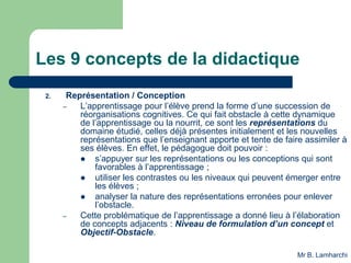 Les 9 concepts de la didactique
2. Représentation / Conception
– L’apprentissage pour l’élève prend la forme d’une succession de
réorganisations cognitives. Ce qui fait obstacle à cette dynamique
de l’apprentissage ou la nourrit, ce sont les représentations du
domaine étudié, celles déjà présentes initialement et les nouvelles
représentations que l’enseignant apporte et tente de faire assimiler à
ses élèves. En effet, le pédagogue doit pouvoir :
 s’appuyer sur les représentations ou les conceptions qui sont
favorables à l’apprentissage ;
 utiliser les contrastes ou les niveaux qui peuvent émerger entre
les élèves ;
 analyser la nature des représentations erronées pour enlever
l’obstacle.
– Cette problématique de l’apprentissage a donné lieu à l’élaboration
de concepts adjacents : Niveau de formulation d’un concept et
Objectif-Obstacle.
Mr B. Lamharchi
 