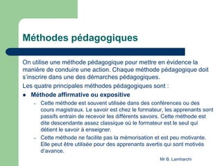 Méthodes pédagogiques
On utilise une méthode pédagogique pour mettre en évidence la
manière de conduire une action. Chaque méthode pédagogique doit
s’inscrire dans une des démarches pédagogiques.
Les quatre principales méthodes pédagogiques sont :
 Méthode affirmative ou expositive
– Cette méthode est souvent utilisée dans des conférences ou des
cours magistraux. Le savoir est chez le formateur, les apprenants sont
passifs entrain de recevoir les différents savoirs. Cette méthode est
dite descendante assez classique où le formateur est le seul qui
détient le savoir à enseigner.
– Cette méthode ne facilite pas la mémorisation et est peu motivante.
Elle peut être utilisée pour des apprenants avertis qui sont motivés
d’avance.
Mr B. Lamharchi
 