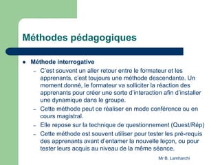 Méthodes pédagogiques
 Méthode interrogative
– C’est souvent un aller retour entre le formateur et les
apprenants, c’est toujours une méthode descendante. Un
moment donné, le formateur va solliciter la réaction des
apprenants pour créer une sorte d’interaction afin d’installer
une dynamique dans le groupe.
– Cette méthode peut ce réaliser en mode conférence ou en
cours magistral.
– Elle repose sur la technique de questionnement (Quest/Rép)
– Cette méthode est souvent utiliser pour tester les pré-requis
des apprenants avant d’entamer la nouvelle leçon, ou pour
tester leurs acquis au niveau de la même séance.
Mr B. Lamharchi
 