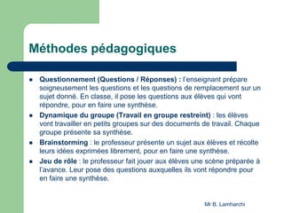 Méthodes pédagogiques
 Questionnement (Questions / Réponses) : l’enseignant prépare
soigneusement les questions et les questions de remplacement sur un
sujet donné. En classe, il pose les questions aux élèves qui vont
répondre, pour en faire une synthèse.
 Dynamique du groupe (Travail en groupe restreint) : les élèves
vont travailler en petits groupes sur des documents de travail. Chaque
groupe présente sa synthèse.
 Brainstorming : le professeur présente un sujet aux élèves et récolte
leurs idées exprimées librement, pour en faire une synthèse.
 Jeu de rôle : le professeur fait jouer aux élèves une scène préparée à
l’avance. Leur pose des questions auxquelles ils vont répondre pour
en faire une synthèse.
Mr B. Lamharchi
 