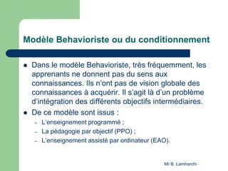 Modèle Behavioriste ou du conditionnement
 Dans le modèle Behavioriste, très fréquemment, les
apprenants ne donnent pas du sens aux
connaissances. Ils n’ont pas de vision globale des
connaissances à acquérir. Il s’agit là d’un problème
d’intégration des différents objectifs intermédiaires.
 De ce modèle sont issus :
– L’enseignement programmé ;
– La pédagogie par objectif (PPO) ;
– L’enseignement assisté par ordinateur (EAO).
Mr B. Lamharchi
 