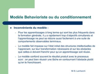 Modèle Behavioriste ou du conditionnement
 Inconvénients du modèle :
– Pour les apprentissages à long terme qui sont les plus fréquents dans
la formation générale, il y a rapidement trop d’objectifs simultanés et
l’apprentissage ne peut se réduire aussi facilement à une suite de
comportements observables terminaux.
– Le modèle fait impasse sur l’état initial des structures intellectuelles de
l’apprenant, sur leur transformation nécessaire et sur les obstacles
que celles-ci doivent franchir pour qu’un apprentissage soit réussi.
– Le modèle confond souvent le résultat produit avec le processus
suivi : on peut bien réussir une tâche en contournant l’obstacle plutôt
qu’en le franchissant.
Mr B. Lamharchi
 