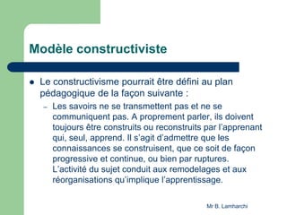 Modèle constructiviste
 Le constructivisme pourrait être défini au plan
pédagogique de la façon suivante :
– Les savoirs ne se transmettent pas et ne se
communiquent pas. A proprement parler, ils doivent
toujours être construits ou reconstruits par l’apprenant
qui, seul, apprend. Il s’agit d’admettre que les
connaissances se construisent, que ce soit de façon
progressive et continue, ou bien par ruptures.
L’activité du sujet conduit aux remodelages et aux
réorganisations qu’implique l’apprentissage.
Mr B. Lamharchi
 