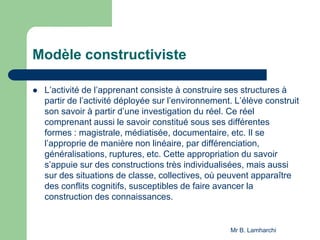 Modèle constructiviste
 L’activité de l’apprenant consiste à construire ses structures à
partir de l’activité déployée sur l’environnement. L’élève construit
son savoir à partir d’une investigation du réel. Ce réel
comprenant aussi le savoir constitué sous ses différentes
formes : magistrale, médiatisée, documentaire, etc. Il se
l’approprie de manière non linéaire, par différenciation,
généralisations, ruptures, etc. Cette appropriation du savoir
s’appuie sur des constructions très individualisées, mais aussi
sur des situations de classe, collectives, où peuvent apparaître
des conflits cognitifs, susceptibles de faire avancer la
construction des connaissances.
Mr B. Lamharchi
 