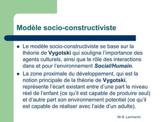 Modèle socio-constructiviste
 Le modèle socio-constructiviste se base sur la
théorie de Vygotski qui souligne l’importance des
agents culturels, ainsi que le rôle des interactions
dans et pour l’environnement Social/Humain.
 La zone proximale du développement, qui est la
notion principale de la théorie de Vygotski,
représente l’écart existant entre d’une part le niveau
réel de l’enfant (ce qu’il est capable de produire seul)
et d’autre part son environnement potentiel (ce qu’il
est capable de réaliser avec l’aide d’un adulte).
Mr B. Lamharchi
 