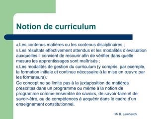 Notion de curriculum
4.Les contenus matières ou les contenus disciplinaires ;
5.Les résultats effectivement attendus et les modalités d’évaluation
auxquelles il convient de recourir afin de vérifier dans quelle
mesure les apprentissages sont maîtrisés ;
6.Les modalités de gestion du curriculum (y compris, par exemple,
la formation initiale et continue nécessaire à la mise en œuvre par
les formateurs).
Ce concept ne se limite pas à la juxtaposition de matières
prescrites dans un programme ou même à la notion de
programme comme ensemble de savoirs, de savoir-faire et de
savoir-être, ou de compétences à acquérir dans le cadre d’un
enseignement constitutionnel.
Mr B. Lamharchi
 