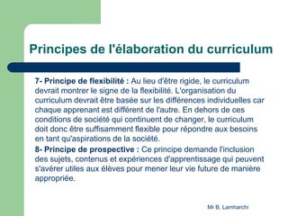 Principes de l'élaboration du curriculum
7- Principe de flexibilité : Au lieu d'être rigide, le curriculum
devrait montrer le signe de la flexibilité. L'organisation du
curriculum devrait être basée sur les différences individuelles car
chaque apprenant est différent de l'autre. En dehors de ces
conditions de société qui continuent de changer, le curriculum
doit donc être suffisamment flexible pour répondre aux besoins
en tant qu'aspirations de la société.
8- Principe de prospective : Ce principe demande l'inclusion
des sujets, contenus et expériences d'apprentissage qui peuvent
s'avérer utiles aux élèves pour mener leur vie future de manière
appropriée.
Mr B. Lamharchi
 