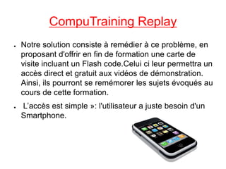 CompuTraining Replay
●   Notre solution consiste à remédier à ce problème, en
    proposant d'offrir en fin de formation une carte de
    visite incluant un Flash code.Celui ci leur permettra un
    accès direct et gratuit aux vidéos de démonstration.
    Ainsi, ils pourront se remémorer les sujets évoqués au
    cours de cette formation.
●   L’accès est simple »: l'utilisateur a juste besoin d'un
    Smartphone.
 
