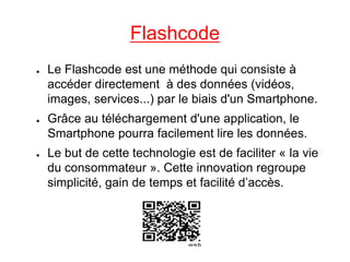 Flashcode
●   Le Flashcode est une méthode qui consiste à
    accéder directement à des données (vidéos,
    images, services...) par le biais d'un Smartphone.
●   Grâce au téléchargement d'une application, le
    Smartphone pourra facilement lire les données.
●   Le but de cette technologie est de faciliter « la vie
    du consommateur ». Cette innovation regroupe
    simplicité, gain de temps et facilité d’accès.
 