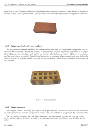 B.T.S. bˆatiment - Classe de 1`ere ann´ee Les murs en ma¸connerie
pour l’ex´ecution d’´el´ement vus (fa¸cades), elle pr´esente une gamme de teintes tr`es vari´ee. Elles sont mont´ees `a
mortier de joints ´epais, g´en´eralement 1,5 cm pour les joints horizontaux (assises) et 1 cm pour les verticaux.
1.4.2 Briques perfor´ees et blocs perfor´es
La ma¸connerie de briques perfor´ees oﬀre une excellente r´esistance `a la compression (les perforation sont
dispos´ees verticalement `a l’int´erieur du mur) et pr´esente une isolation l´eg`erement sup´erieure `a la brique
pleine. Certaines de ces briques sont trait´ees sur une face aﬁn d’oﬀrir une surface esth´etique et r´esistante,
et d’autres re¸coivent un enduit. Dans le but d’augmenter la r´esistance `a la compression et pour faciliter la
mise en oeuvre, ils existent les blocs perfor´es qui permettent de r´ealiser toute l’´epaisseur du mur par un
seul ´el´ement 6
.
Fig. 7 – Brique perfor´ee
1.4.3 Briques creuses
Les briques creuses, beaucoup plus l´eg`eres, et de plus grandes dimensions, permettent la r´ealisation
de murs sp´ecialement isolants. Ces produits ouverts aux deux extr´emit´es, comportent des cloisonnements
6
Sur la figure 8 ci-apr`es, le vide observable dans l’une des briques provient du fait que celle-
ci est un bloc sp´ecial destin´e `a accueillir un cha^ınage horizontal (cet ´el´ement sera d´etaill´e par la
suite)
St Lambert 10 FL-APF
 