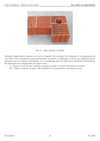 B.T.S. bˆatiment - Classe de 1`ere ann´ee Les murs en ma¸connerie
Fig. 8 – Blocs perfor´es `a enduire
int´erieurs longitudinaux continus sur toute la longueur. En revanche, leur r´esistance `a la compression est
tr`es faible. Cette ma¸connerie re¸coit g´en´eralement un enduit ou cr´epissage et trouve son utilisation princi-
palement dans les maisons individuelles ou en remplissage pour les s´eparations int´erieures de bˆatiments.
On distingues deux d´esignations de brique creuse :
– C : briques `a faces de pose continues, mont´ees `a joints de mortier horizontaux continus
– RJ : briques `a rupture de joint, aﬁn d’am´eliorer le comportement thermique du mur.
St Lambert 11 FL-APF
 