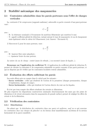 B.T.S. bˆatiment - Classe de 1`ere ann´ee Les murs en ma¸connerie
2 Stabilit´e m´ecanique des ma¸conneries
2.1 Contraintes admissibles dans les parois porteuses sous l’eﬀet de charges
verticales
La contrainte C de compression (suppos´ee uniforme) admissible en partie courante d’une paroi porteuse
vaut :
C =
R
N
avec :
– R : la r´esistance nominale `a l’´ecrasement du mat´eriau ´el´ementaire qui constitue le mur
– N : appel´e coeﬃcient global de r´eduction, variant suivant le type de ma¸connerie, le cas de chargement
mais ´egalement selon la valeur de l’´elancement (voir Annexe : Document 6).
L’´elancement L pour les murs porteurs, vaut :
L =
H
e
avec :
– H : hauteur libre entre planchers ;
– e : ´epaisseur brute du mur porteur.
La nature du cas de charge : centr´e (murs de refends...) ou excentr´e (murs de fa¸cade...).
Remarque sur l’application du coeﬃcient N : L’application du coeﬃcient global de r´eduction N,
permet de calculer la contrainte C de compression admissible en partie courante d’une paroi porteuse, ce
qui ne dispense pas de v´eriﬁer que les contraintes localis´ees restent admissibles.
2.2 ´Evaluation des eﬀorts sollicitant les parois
Les seuls eﬀorts pris en compte dans le calcul sont les suivants :
– forces verticales : celles qui r´esultent de l’action de la pesanteur (charges permanentes, charges
d’exploitation, charges de neige) ;
– forces horizontales : celles qui r´esultent de l’action directe du vent sur les fa¸cades.
Il n’est pas tenu compte des eﬀorts r´esultant des retraits et dilatations.
De plus respecter les dispositions constructives minimales (fractionnement des murs par des joints de
dilatation et de retrait n´ecessaires dans les ma¸conneries de grande surface) permet de n´egliger les eﬀets du
retrait et de la dilatation.
2.3 V´eriﬁcation des contraintes
2.3.1 Distributions
On admet que la distribution des contraintes dans une paroi est uniforme, sauf en ce qui concerne
les contraintes dues aux charges du plancher ou du linteau situ´e imm´ediatement au-dessus de la section
horizontale de la paroi consid´er´ee.
St Lambert 14 FL-APF
 