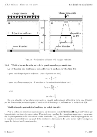 B.T.S. bˆatiment - Classe de 1`ere ann´ee Les murs en ma¸connerie
Fig. 10 – Contraintes normales sous charges verticales
2.3.2 V´eriﬁcation de la r´esistance de la paroi sous charges verticales.
La v´eriﬁcation des contraintes est `a eﬀectuer `a mi-hauteur (Section I-I)
– pour une charge r´epartie uniforme : (avec e ´epaisseur du mur)
σuI =
q
e
< C
– pour une charge concentr´ee : le suppl´ement de contraintes est donn´e par :
∆σuI =
P.u
e.dI
< C
avec
dI = b0 +
h
4
On peut admettre qu’une charge concentr´ee se r´epartit uniform´ement `a l’int´erieur de la zone d´elimit´ee
par les deux droites partant du point d’application de la charge, et inclin´ees sur la verticale de 1/4 .
V´eriﬁcation des contraintes localis´ees au point singulier
Pour la section du mur situ´ee imm´ediatement au-dessous du plancher (section II-II), il faut v´eriﬁer que
les contraintes extrˆemes de compression, d´etermin´ees en cumulant les contraintes r´eparties σu, (provenant
des ´etages sup´erieurs) et les contraintes locales maximales ∆σloc (correspondant aux charges apport´ees par
le plancher) sont inf´erieures au quart de la r´esistance `a l’´ecrasement R. Cette mˆeme r`egle s’applique au
repos des linteaux sur les ma¸conneries.
σu + ∆σloc <
R
4
St Lambert 16 FL-APF
 