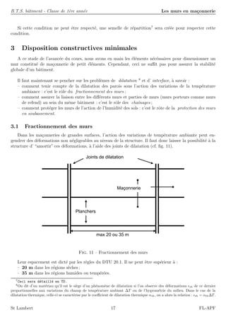 B.T.S. bˆatiment - Classe de 1`ere ann´ee Les murs en ma¸connerie
Si cette condition ne peut ˆetre respect´e, une semelle de r´epartition7
sera cr´e´ee pour respecter cette
condition.
3 Disposition constructives minimales
A ce stade de l’avanc´ee du cours, nous avons en main les ´el´ements n´ec´essaires pour dimensionner un
mur constitu´e de ma¸connerie de petit ´el´ements. Cependant, ceci ne suﬃt pas pour assurer la stabilit´e
globale d’un bˆatiment.
Il faut maintenant se pencher sur les probl`emes de dilatation 8
et d’ interface, `a savoir :
– comment tenir compte de la dilatation des parois sous l’action des variations de la temp´erature
ambiance : c’est le rˆole du fractionnement des murs ;
– comment assurer la liaison entre les diﬀ´erents murs et parties de murs (murs porteurs comme murs
de refend) au sein du mˆeme bˆatiment : c’est le rˆole des chaˆınages ;
– comment prot´eger les murs de l’action de l’humidit´e des sols : c’est le rˆote de la protection des murs
en soubassement.
3.1 Fractionnement des murs
Dans les ma¸conneries de grandes surfaces, l’action des variations de temp´erature ambiante peut en-
gendrer des d´eformations non n´egligeables au niveau de la structure. Il faut donc laisser la possibilit´e `a la
structure d’ “amortir” ces d´eformations, `a l’aide des joints de dilatation (cf. ﬁg. 11).
Joints de dilatation
Planchers
max 20 ou 35 m
Maçonnerie
Fig. 11 – Fractionnement des murs
Leur espacement est dict´e par les rˆegles du DTU 20.1. Il ne peut ˆetre sup´erieur `a :
– 20 m dans les r´egions s`eches ;
– 35 m dans les r´egions humides ou temp´er´ees.
7
Ceci sera d´etaill´e en TD.
8
On dit d’un mat´eriau qu’il est le si`ege d’un ph´enom`ene de dilatation si l’on observe des d´eformations th de ce dernier
proportionnelles aux variations du champ de temp´erature ambiant ∆T ou de l’hygrom´etrie du milieu. Dans le cas de la
dilatation thermique, celle-ci se caract´erise par le coeﬃcient de dilatation thermique αth, on a alors la relation : th = αth∆T.
St Lambert 17 FL-APF
 