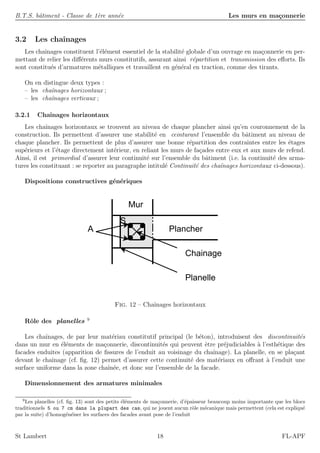 B.T.S. bˆatiment - Classe de 1`ere ann´ee Les murs en ma¸connerie
3.2 Les chaˆınages
Les chaˆınages constituent l’´el´ement essentiel de la stabilit´e globale d’un ouvrage en ma¸connerie en per-
mettant de relier les diﬀ´erents murs constitutifs, assurant ainsi r´epartition et transmission des eﬀorts. Ils
sont constitu´es d’armatures m´etalliques et travaillent en g´en´eral en traction, comme des tirants.
On en distingue deux types :
– les chaˆınages horizontaux ;
– les chaˆınages verticaux ;
3.2.1 Chaˆınages horizontaux
Les chaˆınages horizontaux se trouvent au niveau de chaque plancher ainsi qu’en couronnement de la
construction. Ils permettent d’assurer une stabilit´e en ceinturant l’ensemble du bˆatiment au niveau de
chaque plancher. Ils permettent de plus d’assurer une bonne r´epartition des contraintes entre les ´etages
sup´erieurs et l’´etage directement int´erieur, en reliant les murs de fa¸cades entre eux et aux murs de refend.
Ainsi, il est primordial d’assurer leur continuit´e sur l’ensemble du bˆatiment (i.e. la continuit´e des arma-
tures les constituant : se reporter au paragraphe intitul´e Continuit´e des chaˆınages horizontaux ci-dessous).
Dispositions constructives g´en´eriques
Chainage
A
Mur
Plancher
S
Planelle
Fig. 12 – Chaˆınages horizontaux
Rˆole des planelles 9
Les chaˆınages, de par leur mat´eriau constitutif principal (le b´eton), introduisent des discontinuit´es
dans un mur en ´el´ements de ma¸connerie, discontinuit´es qui peuvent ˆetre pr´ejudiciables `a l’esth´etique des
facades enduites (apparition de ﬁssures de l’enduit au voisinage du chaˆınage). La planelle, en se pla¸cant
devant le chaˆınage (cf. ﬁg. 12) permet d’assurer cette continuit´e des mat´eriaux en oﬀrant `a l’enduit une
surface uniforme dans la zone chaˆın´ee, et donc sur l’ensemble de la facade.
Dimensionnement des armatures minimales
9
Les planelles (cf. ﬁg. 13) sont des petits ´el´ements de ma¸connerie, d’´epaisseur beaucoup moins importante que les blocs
traditionnels 5 ou 7 cm dans la plupart des cas, qui ne jouent aucun rˆole m´ecanique mais permettent (cela est expliqu´e
par la suite) d’homog´en´eiser les surfaces des facades avant pose de l’enduit
St Lambert 18 FL-APF
 