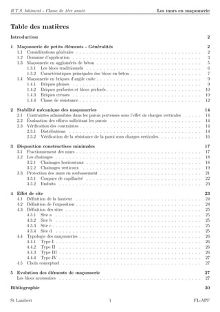 B.T.S. bˆatiment - Classe de 1`ere ann´ee Les murs en ma¸connerie
Table des mati`eres
Introduction 2
1 Ma¸connerie de petits ´el´ements - G´en´eralit´es 2
1.1 Consid´erations g´en´erales . . . . . . . . . . . . . . . . . . . . . . . . . . . . . . . . . . . . . 2
1.2 Domaine d’application . . . . . . . . . . . . . . . . . . . . . . . . . . . . . . . . . . . . . . 3
1.3 Ma¸connerie en agglom´er´es de b´eton . . . . . . . . . . . . . . . . . . . . . . . . . . . . . . . 5
1.3.1 Les blocs traditionnels . . . . . . . . . . . . . . . . . . . . . . . . . . . . . . . . . . 6
1.3.2 Caract´eristiques principales des blocs en b´eton . . . . . . . . . . . . . . . . . . . . . 7
1.4 Ma¸connerie en briques d’argile cuite . . . . . . . . . . . . . . . . . . . . . . . . . . . . . . . 9
1.4.1 Briques pleines . . . . . . . . . . . . . . . . . . . . . . . . . . . . . . . . . . . . . . 9
1.4.2 Briques perfor´ees et blocs perfor´es . . . . . . . . . . . . . . . . . . . . . . . . . . . . 10
1.4.3 Briques creuses . . . . . . . . . . . . . . . . . . . . . . . . . . . . . . . . . . . . . . 10
1.4.4 Classe de r´esistance . . . . . . . . . . . . . . . . . . . . . . . . . . . . . . . . . . . . 12
2 Stabilit´e m´ecanique des ma¸conneries 14
2.1 Contraintes admissibles dans les parois porteuses sous l’eﬀet de charges verticales . . . . . 14
2.2 ´Evaluation des eﬀorts sollicitant les parois . . . . . . . . . . . . . . . . . . . . . . . . . . . 14
2.3 V´eriﬁcation des contraintes . . . . . . . . . . . . . . . . . . . . . . . . . . . . . . . . . . . . 14
2.3.1 Distributions . . . . . . . . . . . . . . . . . . . . . . . . . . . . . . . . . . . . . . . 14
2.3.2 V´eriﬁcation de la r´esistance de la paroi sous charges verticales. . . . . . . . . . . . . 16
3 Disposition constructives minimales 17
3.1 Fractionnement des murs . . . . . . . . . . . . . . . . . . . . . . . . . . . . . . . . . . . . . 17
3.2 Les chaˆınages . . . . . . . . . . . . . . . . . . . . . . . . . . . . . . . . . . . . . . . . . . . 18
3.2.1 Chaˆınages horizontaux . . . . . . . . . . . . . . . . . . . . . . . . . . . . . . . . . . 18
3.2.2 Chaˆınages verticaux . . . . . . . . . . . . . . . . . . . . . . . . . . . . . . . . . . . 19
3.3 Protection des murs en soubassement . . . . . . . . . . . . . . . . . . . . . . . . . . . . . . 21
3.3.1 Coupure de capillarit´e . . . . . . . . . . . . . . . . . . . . . . . . . . . . . . . . . . 22
3.3.2 Enduits . . . . . . . . . . . . . . . . . . . . . . . . . . . . . . . . . . . . . . . . . . 23
4 Eﬀet de site 23
4.1 D´eﬁnition de la hauteur . . . . . . . . . . . . . . . . . . . . . . . . . . . . . . . . . . . . . 24
4.2 D´eﬁnition de l’exposition . . . . . . . . . . . . . . . . . . . . . . . . . . . . . . . . . . . . . 24
4.3 D´eﬁnition des sites . . . . . . . . . . . . . . . . . . . . . . . . . . . . . . . . . . . . . . . . 25
4.3.1 Site a . . . . . . . . . . . . . . . . . . . . . . . . . . . . . . . . . . . . . . . . . . . 25
4.3.2 Site b . . . . . . . . . . . . . . . . . . . . . . . . . . . . . . . . . . . . . . . . . . . 25
4.3.3 Site c . . . . . . . . . . . . . . . . . . . . . . . . . . . . . . . . . . . . . . . . . . . . 25
4.3.4 Site d . . . . . . . . . . . . . . . . . . . . . . . . . . . . . . . . . . . . . . . . . . . 25
4.4 Typologie des ma¸conneries . . . . . . . . . . . . . . . . . . . . . . . . . . . . . . . . . . . . 26
4.4.1 Type I . . . . . . . . . . . . . . . . . . . . . . . . . . . . . . . . . . . . . . . . . . . 26
4.4.2 Type II . . . . . . . . . . . . . . . . . . . . . . . . . . . . . . . . . . . . . . . . . . 26
4.4.3 Type III . . . . . . . . . . . . . . . . . . . . . . . . . . . . . . . . . . . . . . . . . . 26
4.4.4 Type IV . . . . . . . . . . . . . . . . . . . . . . . . . . . . . . . . . . . . . . . . . . 27
4.5 Choix conceptuel . . . . . . . . . . . . . . . . . . . . . . . . . . . . . . . . . . . . . . . . . 27
5 Evolution des ´el´ements de ma¸connerie 27
Les blocs accessoires . . . . . . . . . . . . . . . . . . . . . . . . . . . . . . . . . . . . . . . . . . 27
Bibliographie 30
St Lambert 1 FL-APF
 