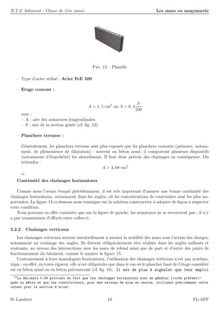 B.T.S. bˆatiment - Classe de 1`ere ann´ee Les murs en ma¸connerie
Fig. 13 – Planelle
– Type d’acier utilis´e : Acier FeE 500
– Etage courant :
A > 1, 5 cm2
ou A > 0, 4
S
100
avec :
– A : aire des armatures longitudinales.
– S : aire de la section gris´ee (cf. ﬁg. 12).
– Planchers terrasse :
G´en´eralement, les planchers terrasse sont plus expos´es que les planchers courants (pr´esence, notam-
ment, de ph´enom`enes de dilatation) : souvent en b´eton arm´e, il comportent plusieurs dispositifs
(notamment d’´etanch´eit´e) les alourdissant. Il faut donc pr´evoir des chaˆınages en cons´equence. On
retiendra :
A > 3, 08 cm2
10
Continuit´e des chaˆınages horizontaux
Comme nous l’avons ´evoqu´e pr´ec´edemment, il est tr`es important d’assurer une bonne continuit´e des
chaˆınages horizontaux, notamment dans les angles, o`u les concentrations de contraintes sont les plus im-
portantes. La ﬁgure 14 ci-dessous nous renseigne sur la solution constructive `a adopter de fa¸con `a respecter
cette condition.
Nous pouvons en eﬀet constater que sur la ﬁgure de gauche, les armatures ne se recouvrent pas : il n’y
a pas transmission d’eﬀorts entre celles-ci.
3.2.2 Chaˆınages verticaux
Les chaˆınages verticaux servent essentiellement `a assurer la stabilit´e des murs sous l’action des charges,
notamment au voisinage des angles. Ils doivent obligatoirement ˆetre r´ealis´es dans les angles saillants et
rentrants, au niveau des intersections avec les murs de refend ainsi que de part et d’autre des joints de
fractionnement du bˆatiment, comme le montre la ﬁgure 15.
Contrairement `a leurs homologues horizontaux, l’utilisation des chaˆınages verticaux n’est pas syst´ema-
tique : en eﬀet, en toute rigueur, elle n’est obligatoire que dans le cas o`u le plancher haut de l’´etage consid´er´e
est en b´eton arm´e ou en b´eton pr´econtraint (cf. ﬁg. 16). Il est de plus `a signaler que leur emploi
10
La d´ecimale 0.08 provient du fait que les cha^ınages horizontaux sont en g´en´eral livr´es pr´efabri-
qu´es au m^etre et que les constructeurs, pour des raisons de mise en oeuvre, utilisent pr´ecis´ement cette
valeur pour la section d’acier.
St Lambert 19 FL-APF
 