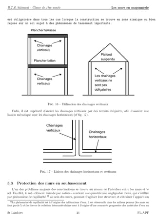 B.T.S. bˆatiment - Classe de 1`ere ann´ee Les murs en ma¸connerie
est obligatoire dans tous les cas lorsque la construction se trouve en zone sismique ou bien
repose sur un sol sujet `a des ph´enom`enes de tassement importants.
Plancher béton
Plancher terrasse
Chainages
verticaux
Chainages
verticaux
Les chainages
verticaux ne
sont pas
obligatoires
Plafond
suspendu
Fig. 16 – Utilisation des chaˆınages verticaux
Enﬁn, il est imp´eratif d’ancrer les chaˆınages verticaux par des retours d’´equerre, aﬁn d’assurer une
liaison m´ecanique avec les chaˆınages horizontaux (cf ﬁg. 17).
Chainages
verticaux Chainages
horizontaux
Fig. 17 – Liaison des chaˆınages horizontaux et verticaux
3.3 Protection des murs en soubassement
L’un des probl`emes majeurs des constructions se trouve au niveau de l’interface entre les murs et le
sol. En eﬀet, le sol - ´el´ement humide par nature - contient une quantit´e non n´egligeable d’eau, qui s’inﬁltre
par ph´enom`ene de capillarit´e 11
au sein des murs, pouvant fragiliser leur structure et entraˆıner l’apparition
11
Le ph´enom`ene de capillarit´e est `a l’origine des inﬁltrations d’eau. Il est observable dans les milieux poreux (les murs en
font partie!) o`u les forces de coh´esion intermol´eculaires sont `a l’origine d’une remont´ee progressive des mol´ecules d’eau au
St Lambert 21 FL-APF
 
