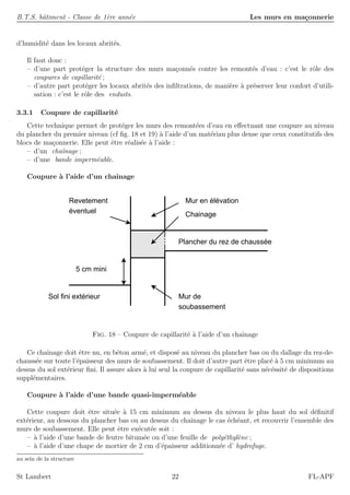 B.T.S. bˆatiment - Classe de 1`ere ann´ee Les murs en ma¸connerie
d’humidit´e dans les locaux abrit´es.
Il faut donc :
– d’une part prot´eger la structure des murs ma¸conn´es contre les remont´es d’eau : c’est le rˆole des
coupures de capillarit´e ;
– d’autre part prot´eger les locaux abrit´es des inﬁltrations, de mani`ere `a pr´eserver leur confort d’utili-
sation : c’est le rˆole des enduits.
3.3.1 Coupure de capillarit´e
Cette technique permet de prot´eger les murs des remont´ees d’eau en eﬀectuant une coupure au niveau
du plancher du premier niveau (cf ﬁg. 18 et 19) `a l’aide d’un mat´eriau plus dense que ceux constitutifs des
blocs de ma¸connerie. Elle peut ˆetre r´ealis´ee `a l’aide :
– d’un chaˆınage ;
– d’une bande imperm´eable.
Coupure `a l’aide d’un chaˆınage
Chainage
Mur en élévation
Plancher du rez de chaussée
Revetement
éventuel
Mur de
soubassement
Sol fini extérieur
5 cm mini
Fig. 18 – Coupure de capillarit´e `a l’aide d’un chaˆınage
Ce chaˆınage doit ˆetre nu, en b´eton arm´e, et dispos´e au niveau du plancher bas ou du dallage du rez-de-
chauss´ee sur toute l’´epaisseur des murs de soubassement. Il doit d’autre part ˆetre plac´e `a 5 cm minimum au
dessus du sol ext´erieur ﬁni. Il assure alors `a lui seul la coupure de capillarit´e sans n´ec´essit´e de dispositions
suppl´ementaires.
Coupure `a l’aide d’une bande quasi-imperm´eable
Cette coupure doit ˆetre situ´ee `a 15 cm minimum au dessus du niveau le plus haut du sol d´eﬁnitif
ext´erieur, au dessous du plancher bas ou au dessus du chaˆınage le cas ´ech´eant, et recouvrir l’ensemble des
murs de soubassement. Elle peut ˆetre ex´ecut´ee soit :
– `a l’aide d’une bande de feutre bitum´ee ou d’une feuille de poly´ethyl`ene ;
– `a l’aide d’une chape de mortier de 2 cm d’´epaisseur additionn´ee d’ hydrofuge.
au sein de la structure
St Lambert 22 FL-APF
 