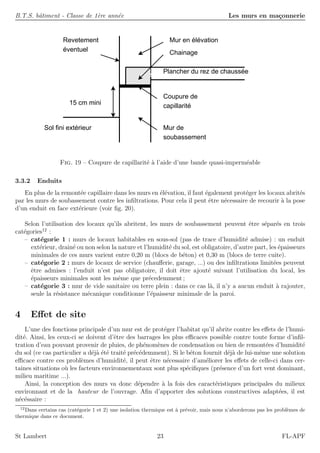 B.T.S. bˆatiment - Classe de 1`ere ann´ee Les murs en ma¸connerie
Chainage
Mur en élévation
Plancher du rez de chaussée
Revetement
éventuel
Mur de
soubassement
Sol fini extérieur
15 cm mini
Coupure de
capillarité
Fig. 19 – Coupure de capillarit´e `a l’aide d’une bande quasi-imperm´eable
3.3.2 Enduits
En plus de la remont´ee capillaire dans les murs en ´el´evation, il faut ´egalement prot´eger les locaux abrit´es
par les murs de soubassement contre les inﬁltrations. Pour cela il peut ˆetre n´ecessaire de recourir `a la pose
d’un enduit en face ext´erieure (voir ﬁg. 20).
Selon l’utilisation des locaux qu’ils abritent, les murs de soubassement peuvent ˆetre s´epar´es en trois
cat´egories12
:
– cat´egorie 1 : murs de locaux habitables en sous-sol (pas de trace d’humidit´e admise) : un enduit
ext´erieur, drain´e ou non selon la nature et l’humidit´e du sol, est obligatoire, d’autre part, les ´epaisseurs
minimales de ces murs varient entre 0,20 m (blocs de b´eton) et 0,30 m (blocs de terre cuite).
– cat´egorie 2 : murs de locaux de service (chauﬀerie, garage, ...) ou des inﬁltrations limit´ees peuvent
ˆetre admises : l’enduit n’est pas obligatoire, il doit ˆetre ajout´e suivant l’utilisation du local, les
´epaisseurs minimales sont les mˆeme que pr´ecedemment ;
– cat´egorie 3 : mur de vide sanitaire ou terre plein : dans ce cas l`a, il n’y a aucun enduit `a rajouter,
seule la r´esistance m´ecanique conditionne l’´epaisseur minimale de la paroi.
4 Eﬀet de site
L’une des fonctions principale d’un mur est de prot´eger l’habitat qu’il abrite contre les eﬀets de l’humi-
dit´e. Ainsi, les ceux-ci se doivent d’ˆetre des barrages les plus eﬃcaces possible contre toute forme d’inﬁl-
tration d’eau pouvant provenir de pluies, de ph´enom`enes de condensation ou bien de remont´ees d’humidit´e
du sol (ce cas particulier a d´ej`a ´et´e trait´e pr´ec´edemment). Si le b´eton fournit d´ej`a de lui-mˆeme une solution
eﬃcace contre ces probl`emes d’humidit´e, il peut ˆetre n´ecessaire d’am´eliorer les eﬀets de celle-ci dans cer-
taines situations o`u les facteurs environnementaux sont plus sp´eciﬁques (pr´esence d’un fort vent dominant,
milieu maritime ...).
Ainsi, la conception des murs va donc d´ependre `a la fois des caract´eristiques principales du milieux
environnant et de la hauteur de l’ouvrage. Aﬁn d’apporter des solutions constructives adapt´ees, il est
n´ec´essaire :
12
Dans certains cas (cat´egorie 1 et 2) une isolation thermique est `a pr´evoir, mais nous n’aborderons pas les probl`emes de
thermique dans ce document.
St Lambert 23 FL-APF
 
