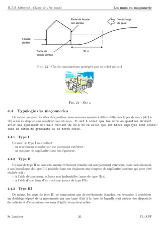 B.T.S. bˆatiment - Classe de 1`ere ann´ee Les murs en ma¸connerie
Partie de facade
non abritée
Vent chargé
de pluie
Facade
abritée
30 mPartie de
facade abritée
Fig. 23 – Cas de constructions prot´eg´ees par un relief naturel
Fig. 24 – Site a
4.4 Typologie des ma¸conneries
De mˆeme que pour les sites d’exposition, nous sommes amen´es `a d´eﬁnir diﬀ´erents types de murs (de I `a
IV) selon les dispositions constructives retenues. Il est `a noter que les murs en question doivent
avoir une ´epaisseur minimale variant de 20 `a 30 cm selon que les blocs employ´es sont consti-
tu´es de b´eton de granulats ou de terre cuite.
4.4.1 Type I
Un mur de type I ne contient :
– ni revˆetement ´etanche sur son parement ext´erieur ;
– ni coupure de capillarit´e dans son ´epaisseur.
4.4.2 Type II
Un mur de type II ne contient aucun revˆetement ´etanche sur son parement ext´erieur, mais contrairement
`a son homologue du type I, il poss`ede dans son ´epaisseur une coupure de capillarit´e continue qui peut ˆetre
r´ealis´ee soit :
– `a l’aide de panneaux isolants non hydrophiles (murs de type IIa) ;
– `a l’aide d’une lame d’air continue (murs de type IIb).
4.4.3 Type III
De mˆeme, les murs de type III ne comportent pas de revˆetements ´etanches, en revanche, il poss`edent
un doublage s´epar´e de la ma¸connerie par une lame d’air `a la base de laquelle sont pr´evus des dispositifs
de collecte et d’´evacuation des eaux d’inﬁltration ´eventuelles.
St Lambert 26 FL-APF
 
