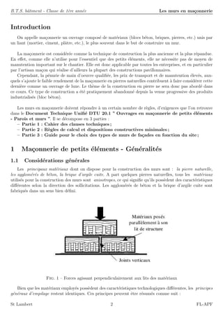 B.T.S. bˆatiment - Classe de 1`ere ann´ee Les murs en ma¸connerie
Introduction
On appelle ma¸connerie un ouvrage compos´e de mat´eriaux (blocs b´eton, briques, pierres, etc.) unis par
un liant (mortier, ciment, plˆatre, etc.), le plus souvent dans le but de construire un mur.
La ma¸connerie est consid´er´ee comme la technique de construction la plus ancienne et la plus r´epandue.
En eﬀet, comme elle n’utilise pour l’essentiel que des petits ´el´ements, elle ne n´ecessite pas de moyen de
manutention important sur le chantier. Elle est donc applicable par toutes les entreprises, et en particulier
par l’artisan ma¸con qui r´ealise d’ailleurs la plupart des constructions pavillonnaires.
Cependant, la p´enurie de main d’oeuvre qualiﬁ´ee, les prix de transport et de manutention ´elev´es, aux-
quels s’ajoute le faible rendement de la ma¸connerie en pierres naturelles contribuent `a faire consid´erer cette
derni`ere comme un ouvrage de luxe. Le th`eme de la construction en pierre ne sera donc pas abord´e dans
ce cours. Ce type de construction a ´et´e pratiquement abandonn´e depuis la venue progressive des produits
industrialis´es (bloc b´eton).
Les murs en ma¸connerie doivent r´epondre `a un certain nombre de r`egles, d’exigences que l’on retrouve
dans le Document Technique Uniﬁ´e DTU 20.1 ” Ouvrages en ma¸connerie de petits ´el´ements
- Parois et murs ”. Il se d´ecompose en 3 parties :
– Partie 1 : Cahier des clauses techniques ;
– Partie 2 : R`egles de calcul et dispositions constructives minimales ;
– Partie 3 : Guide pour le choix des types de murs de fa¸cades en fonction du site ;
1 Ma¸connerie de petits ´el´ements - G´en´eralit´es
1.1 Consid´erations g´en´erales
Les principaux mat´eriaux dont on dispose pour la construction des murs sont : la pierre naturelle,
les agglom´er´es de b´eton, la brique d’argile cuite. A part quelques pierres naturelles, tous les mat´eriaux
utilis´es pour la construction des murs sont anisotropes, ce qui signiﬁe qu’ils poss`edent des caract´eristiques
diﬀ´erentes selon la direction des sollicitations. Les agglom´er´es de b´eton et la brique d’argile cuite sont
fabriqu´es dans un sens bien d´eﬁni.
Fig. 1 – Forces agissant perpendiculairement aux lits des mat´eriaux
Bien que les mat´eriaux employ´es poss`edent des caract´eristiques technologiques diﬀ´erentes, les principes
g´en´eraux d’empilage restent identiques. Ces principes peuvent ˆetre r´esum´es comme suit :
St Lambert 2 FL-APF
 