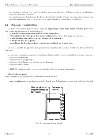 B.T.S. bˆatiment - Classe de 1`ere ann´ee Les murs en ma¸connerie
– Les mat´eriaux doivent ˆetre pos´es de mani`ere `a recevoir les forces qu’ils supportent perpendiculaire-
ment au lit de leur structure.
– Les joints dispos´es dans le plan des forces doivent ˆetre d´ecal´es d’assise en assise, aﬁn d’assurer une
parfaite coh´esion de mur et de permettre la r´epartition et la transmission des charges.
1.2 Domaine d’application
Les fonctions assur´ees par les murs (ici en ma¸connerie, mais cela reste valable pour tous
les types murs) concernent principalement :
– la stabilit´e m´ecanique sous sollicitations normales ;
– l’´etanch´eit´e `a la pluie pour les parois ext´erieures (i.e. les murs de fa¸cade) ;
– la satisfaction aux exigences thermiques et acoustique ;
– la tenue au feu de la paroi ;
– assemblage facile, dimensions et poids permettant un travail ais´e.
De plus la qualit´e des produits doit garantir leur durabilit´e et l’absence d’entretien durant le vie de
l’ouvrage.
Les ouvrages courants de ma¸connerie traditionnelle peuvent ˆetre class´es suivant leur rˆole dans l’ouvrage :
– ma¸conneries porteuses ;
– ma¸conneries de remplissage ;
– ma¸conneries de fa¸cade non porteuse ou en doublage ;
– ma¸conneries de cloison.
Le DTU 20.1 distingue deux conceptions traditionnelles de murs en ma¸connerie :
Murs `a simple paroi
Ils ne comportent qu’une paroi de ma¸connerie, enduite ou non :
– murs simples dont la paroi est constitu´ee, dans le sens de l’´epaisseur, par un seul mat´eriau principal.
Fig. 2 – exemple de mur simple
St Lambert 3 FL-APF
 