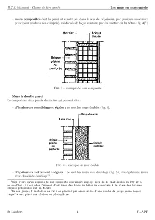 B.T.S. bˆatiment - Classe de 1`ere ann´ee Les murs en ma¸connerie
– murs composites dont la paroi est constitu´ee, dans le sens de l’´epaisseur, par plusieurs mat´eriaux
principaux (enduits non compris), solidaris´es de fa¸con continue par du mortier ou du b´eton (ﬁg. 3)2
;
Fig. 3 – exemple de mur composite
Murs `a double paroi
Ils comportent deux parois distinctes qui peuvent ˆetre :
– d’´epaisseurs sensiblement ´egales : ce sont les murs doubles (ﬁg. 4),
Fig. 4 – exemple de mur double
– d’´epaisseurs nettement in´egales : ce sont les murs avec doublage (ﬁg. 5), dits ´egalement murs
avec cloison de doublage 3
.
2
Ceci n’est qu’un exemple de mur composite couramment employ´e lors de la r´ealisation du DTU 20.1,
aujourd’hui, il est plus fr´equent d’utiliser des blocs de b´eton de granulats `a la place des briques
creuses pr´esent´ees sur la figure
3
De nos jours, l’isolation se fait en g´en´eral par association d’une couche de polystyr`ene devant
laquelle est plac´e une cloison en placopl^atre
St Lambert 4 FL-APF
 