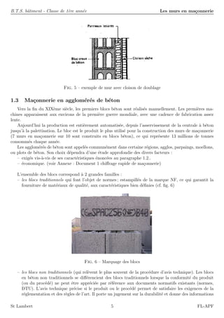 B.T.S. bˆatiment - Classe de 1`ere ann´ee Les murs en ma¸connerie
Fig. 5 – exemple de mur avec cloison de doublage
1.3 Ma¸connerie en agglom´er´es de b´eton
Vers la ﬁn du XIX`eme si`ecle, les premiers blocs b´eton sont r´ealis´es manuellement. Les premi`eres ma-
chines apparaissent aux environs de la premi`ere guerre mondiale, avec une cadence de fabrication assez
lente.
Aujourd’hui la production est enti`erement automatis´ee, depuis l’asservissement de la centrale `a b´eton
jusqu’`a la palettisation. Le bloc est le produit le plus utilis´e pour la construction des murs de ma¸connerie
(7 murs en ma¸connerie sur 10 sont construits en blocs b´eton), ce qui repr´esente 13 millions de tonnes
consomm´es chaque ann´ee.
Les agglom´er´es de b´eton sont appel´es commun´ement dans certaine r´egions, agglos, parpaings, moellons,
ou plots de b´eton. Son choix d´ependra d’une ´etude approfondie des divers facteurs :
– exig´es vis-`a-vis de ses caract´eristiques ´enonc´ees au paragraphe 1.2..
– ´economique. (voir Annexe : Document 1 chiﬀrage rapide de ma¸connerie)
L’ensemble des blocs correspond `a 2 grandes familles :
– les blocs traditionnels qui font l’objet de normes ; estampill´es de la marque NF, ce qui garantit la
fourniture de mat´eriaux de qualit´e, aux caract´eristiques bien d´eﬁnies (cf. ﬁg. 6)
Fig. 6 – Marquage des blocs
– les blocs non traditionnels (qui rel`event le plus souvent de la proc´edure d’avis technique). Les blocs
en b´eton non traditionnels se diﬀ´erencient des blocs traditionnels lorsque la conformit´e du produit
(ou du proc´ed´e) ne peut ˆetre appr´eci´ee par r´ef´erence aux documents normatifs existants (normes,
DTU). L’avis technique pr´ecise si le produit ou le proc´ed´e permet de satisfaire les exigences de la
r´eglementation et des r`egles de l’art. Il porte un jugement sur la durabilit´e et donne des informations
St Lambert 5 FL-APF
 