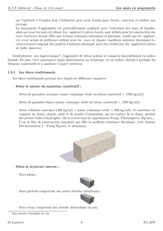 B.T.S. bˆatiment - Classe de 1`ere ann´ee Les murs en ma¸connerie
sur l’aptitude `a l’emploi dont l’utilisateur peut avoir besoin pour choisir, concevoir et r´ealiser son
ouvrage.
La ma¸connerie d’agglom´er´es est particuli`erement employ´ee pour l’ex´ecution des murs de fa¸cades,
ainsi que pour les murs de refend. Les agglom´er´es pleins lourds, sont utilis´es pour la construction des
murs int´erieurs devant oﬀrir une certaine r´esistance m´ecanique et phonique, tandis que les agglom´e-
r´es creux seront de pr´ef´erence utilis´es pour les murs de fa¸cades (meilleure isolation thermique).Le
cloisonnement exigeant des qualit´es d’isolation phonique, peut ˆetre r´ealis´e par des agglom´er´es pleins
de faible ´epaisseur.
G´en´eralement peu hygroscopique4
, l’agglom´er´e de b´eton normal se comporte favorablement en milieu
humide. De plus, cette ma¸connerie re¸coit g´en´eralement un cr´epissage, ou un enduit, destin´e `a prot´eger les
´el´ements constitutifs et `a am´eliorer l’aspect ext´erieur.
1.3.1 Les blocs traditionnels
Les blocs traditionnels peuvent ˆetre class´es de diﬀ´erentes mani`eres :
– Selon la nature du mat´eriau constitutif :
– b´eton de granulats courants (masse volumique r´eelle du b´eton constitutif > 1700 kg/m3)
– b´eton de granulats l´egers (masse volumique r´eelle du b´eton constitutif < 1700 kg/m3)
– b´eton cellulaire autoclav´e (400 kg/m3 < masse volumique r´eelle < 800 kg/m3). Ce mat´eriau est
compos´e de chaux, ciment, sable et de poudre d’aluminium, qui au contact de la chaux, produit
des petites bulles d’hydrog`ene. On le trouve sous les appellations Ytong, Thermopierre, Siporex,...
C’est le bloc de construction ma¸conn´ee qui oﬀre la meilleure r´esistance thermique. (voir Annexe
Documentation 2 : Ytong Siporex, le monomur)
– Selon la structure interne :
– blocs pleins ;
– blocs perfor´es comportant des petits alv´eoles cylindriques ;
– blocs creux comportant des alv´eoles d´ebouchant ou non.
4
Qui absorbe l’humidit´e de l’air
St Lambert 6 FL-APF
 