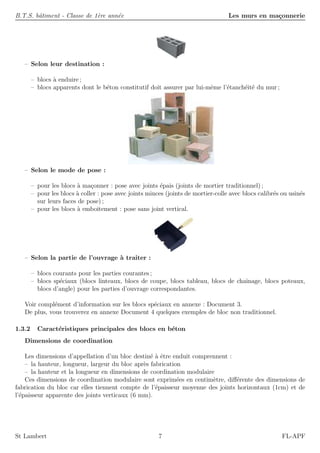 B.T.S. bˆatiment - Classe de 1`ere ann´ee Les murs en ma¸connerie
– Selon leur destination :
– blocs `a enduire ;
– blocs apparents dont le b´eton constitutif doit assurer par lui-mˆeme l’´etanch´eit´e du mur ;
– Selon le mode de pose :
– pour les blocs `a ma¸conner : pose avec joints ´epais (joints de mortier traditionnel) ;
– pour les blocs `a coller : pose avec joints minces (joints de mortier-colle avec blocs calibr´es ou usin´es
sur leurs faces de pose) ;
– pour les blocs `a emboˆıtement : pose sans joint vertical.
– Selon la partie de l’ouvrage `a traiter :
– blocs courants pour les parties courantes ;
– blocs sp´eciaux (blocs linteaux, blocs de coupe, blocs tableau, blocs de chaˆınage, blocs poteaux,
blocs d’angle) pour les parties d’ouvrage correspondantes.
Voir compl´ement d’information sur les blocs sp´eciaux en annexe : Document 3.
De plus, vous trouverez en annexe Document 4 quelques exemples de bloc non traditionnel.
1.3.2 Caract´eristiques principales des blocs en b´eton
Dimensions de coordination
Les dimensions d’appellation d’un bloc destin´e `a ˆetre enduit comprennent :
– la hauteur, longueur, largeur du bloc apr`es fabrication
– la hauteur et la longueur en dimensions de coordination modulaire
Ces dimensions de coordination modulaire sont exprim´ees en centim`etre, diﬀ´erente des dimensions de
fabrication du bloc car elles tiennent compte de l’´epaisseur moyenne des joints horizontaux (1cm) et de
l’´epaisseur apparente des joints verticaux (6 mm).
St Lambert 7 FL-APF
 