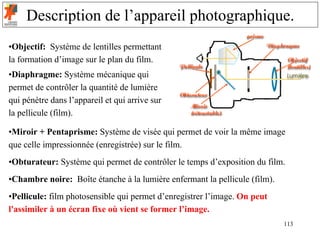 Description de l’appareil photographique.
•Objectif: Système de lentilles permettant
la formation d’image sur le plan du film.
•Diaphragme: Système mécanique qui
permet de contrôler la quantité de lumière
qui pénètre dans l’appareil et qui arrive sur
la pellicule (film).

•Miroir + Pentaprisme: Système de visée qui permet de voir la même image
que celle impressionnée (enregistrée) sur le film.
•Obturateur: Système qui permet de contrôler le temps d’exposition du film.
•Chambre noire: Boîte étanche à la lumière enfermant la pellicule (film).
•Pellicule: film photosensible qui permet d’enregistrer l’image. On peut
l'assimiler à un écran fixe où vient se former l’image.
                                                                            113
 