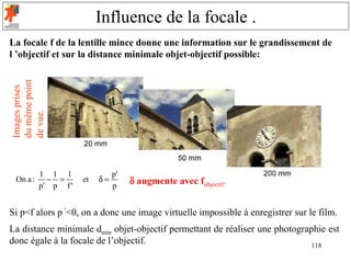 Influence de la focale .
La focale f de la lentille mince donne une information sur le grandissement de
l ’objectif et sur la distance minimale objet-objectif possible:
du même point
Images prises

de vue.




          1 1 1                p'
 On a :     − =      et   δ=        δ augmente avec fobjectif.
          p' p f '             p


Si p<f alors p ’<0, on a donc une image virtuelle impossible à enregistrer sur le film.
La distance minimale dmin objet-objectif permettant de réaliser une photographie est
donc égale à la focale de l’objectif.                                        118
 