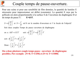 Couple temps de pause-ouverture.
Pour une scène et pour une sensibilité de film données, la quantité de lumière E
nécessaire pour impressionner est défini (constante). La quantité E reçu par la
pellicule est alors proportionnelle à la surface S de l’ouverture du diaphragme D et
du temps de pause T:         E=kST.
              2
        D          f
  S = π   et N =     où N est le nombre d' ouverture et f la focale de l' objectif
        2         D
  Soit deux couples Temps de pause - ouverture de diaphragme
                                                    2
                                                D'  '
                                        2
                                     D
  on a : kST = k ' S 'T '   soit : π   T = π   T
                                                2
                                      2       
                  2             2
            f       f 
  soit : π   T = π  '  T '
           N       N 
                            2
                  1'  '
                      2
         1
  Donc :   T =  '  T
                 N 
         N      

On a donc plusieurs couple temps pause - ouverture de diaphragme
possibles. Par exemple: [N=8; T=1/250] et [N=4; T=1/1000]
                                                                                   128
 